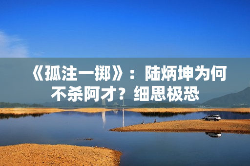 《孤注一掷》：陆炳坤为何不杀阿才？细思极恐