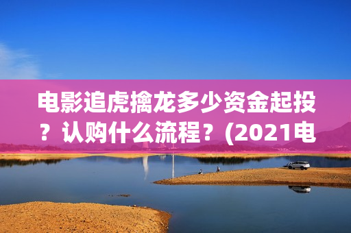 电影追虎擒龙多少资金起投?认购什么流程?(2021电影追虎擒龙) 电影追虎擒龙多少资金起投?认购什么流程?(2021电影追虎擒龙)