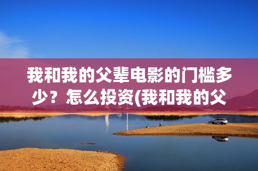 我和我的父辈电影的门槛多少?怎么投资(我和我的父辈电影什么时候上映) 我和我的父辈电影的门槛多少?怎么投资(我和我的父辈电影什么时候上映)