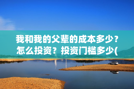 我和我的父辈的成本多少?怎么投资?投资门槛多少(我和我的父辈的故事简介) 我和我的父辈的成本多少?怎么投资?投资门槛多少(我和我的父辈的故事简介)