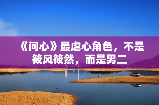 《问心》最虐心角色,不是筱风筱然,而是男二 《问心》最虐心角色,不是筱风筱然,而是男二
