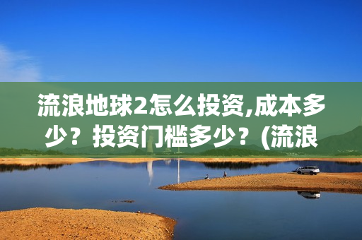 流浪地球2怎么投资,成本多少？投资门槛多少？(流浪地球2怎么有吴孟达)