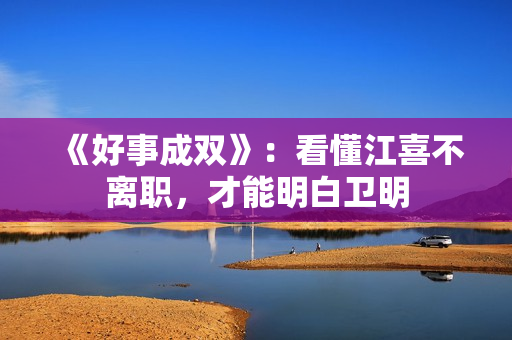 《好事成双》：看懂江喜不离职，才能明白卫明