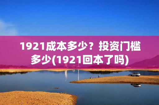1921成本多少?投资门槛多少(1921回本了吗) 1921成本多少?投资门槛多少(1921回本了吗)