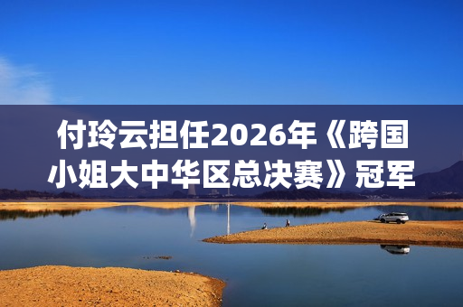 付玲云担任2026年《跨国小姐大中华区总决赛》冠军评委 国际巨星云集共启时尚盛典(付玲云照片)