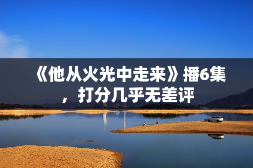 《他从火光中走来》播6集，打分几乎无差评