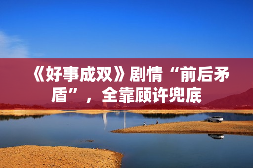 《好事成双》剧情“前后矛盾”，全靠顾许兜底