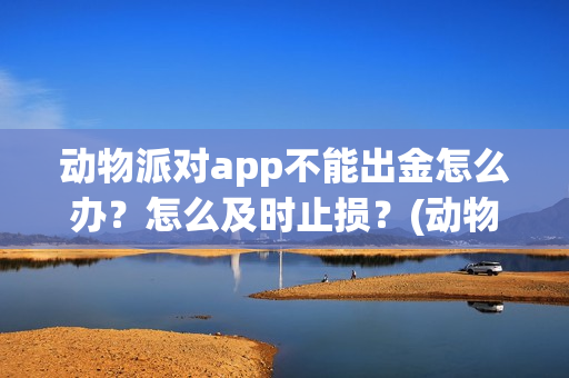 动物派对app不能出金怎么办？怎么及时止损？(动物派对进不去)