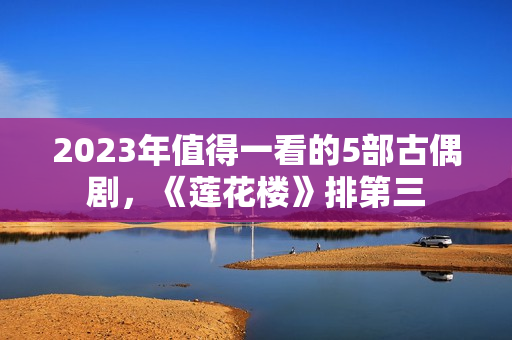 2023年值得一看的5部古偶剧，《莲花楼》排第三