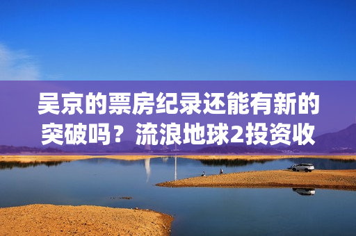 吴京的票房纪录还能有新的突破吗？流浪地球2投资收益预估多少？(吴京票房累计多少)