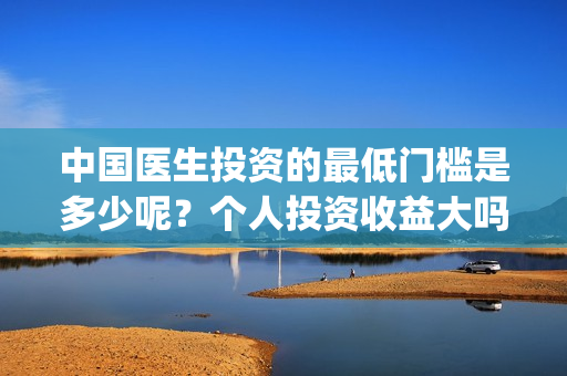 中国医生投资的最低门槛是多少呢？个人投资收益大吗？(中国医生投资方是谁)