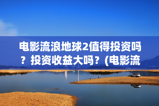 电影流浪地球2值得投资吗？投资收益大吗？(电影流浪地球简介)