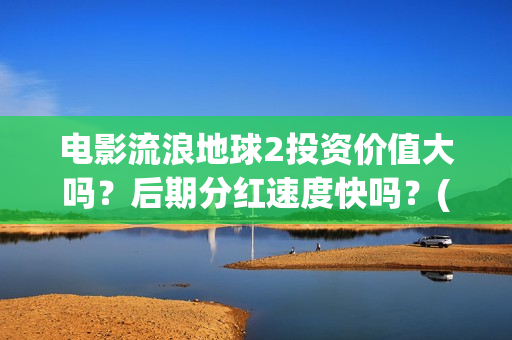 电影流浪地球2投资价值大吗？后期分红速度快吗？(电影流浪地球2首映式明星云集完整视频)