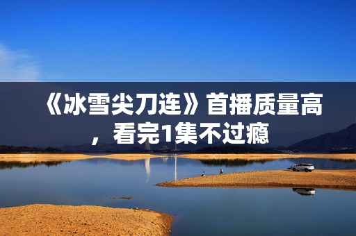 《冰雪尖刀连》首播质量高,看完1集不过瘾 《冰雪尖刀连》首播质量高,看完1集不过瘾