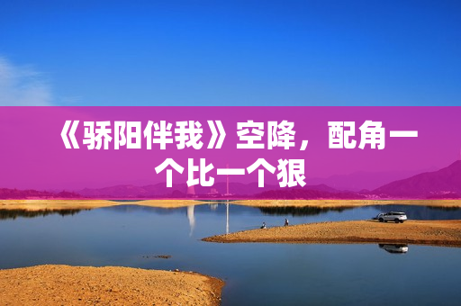 《骄阳伴我》空降，配角一个比一个狠