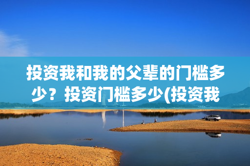 投资我和我的父辈的门槛多少？投资门槛多少(投资我和我的父辈安全吗)