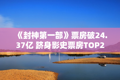 《封神第一部》票房破24.37亿 跻身影史票房TOP2