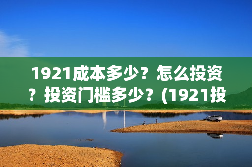 1921成本多少？怎么投资？投资门槛多少？(1921投资赚钱吗)