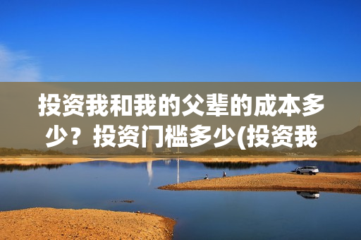 投资我和我的父辈的成本多少？投资门槛多少(投资我和我的父辈安全吗)