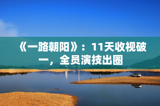 《一路朝阳》：11天收视破一，全员演技出圈