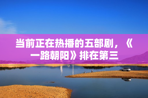 当前正在热播的五部剧，《一路朝阳》排在第三