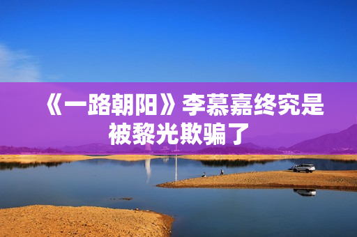 《一路朝阳》李慕嘉终究是被黎光欺骗了
