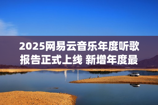 2025网易云音乐年度听歌报告正式上线 新增年度最爱专辑最爱歌手榜等创新维度(2025网易云音乐兑换码(没过期))