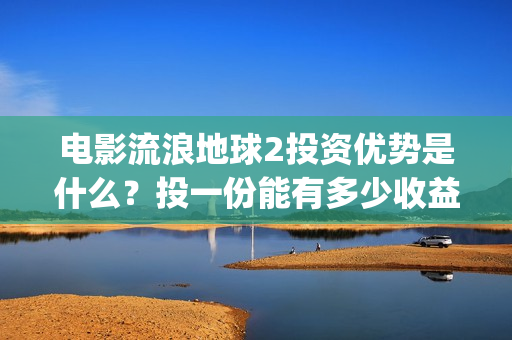 电影流浪地球2投资优势是什么？投一份能有多少收益？(电影流浪地球2首映式明星云集完整视频)