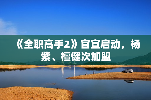 《全职高手2》官宣启动，杨紫、檀健次加盟