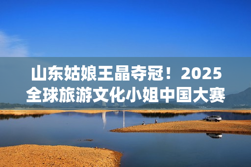 山东姑娘王晶夺冠!2025全球旅游文化小姐中国大赛总决赛华美收官(山东电视台主持人王晶) 山东姑娘王晶夺冠!2025全球旅游文化小姐中国大赛总决赛华美收官(山东电视台主持人王晶)