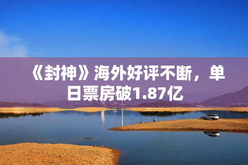 《封神》海外好评不断，单日票房破1.87亿