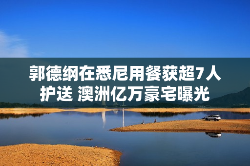 郭德纲在悉尼用餐获超7人护送 澳洲亿万豪宅曝光