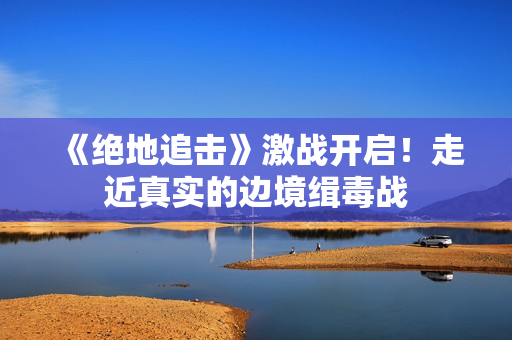 《绝地追击》激战开启！走近真实的边境缉毒战