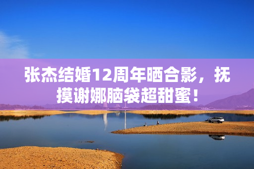 张杰结婚12周年晒合影,抚摸谢娜脑袋超甜蜜! 张杰结婚12周年晒合影,抚摸谢娜脑袋超甜蜜!