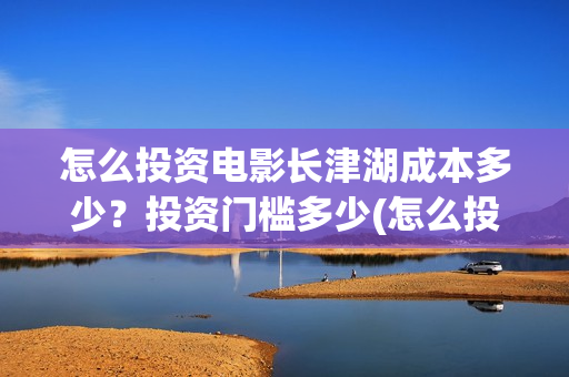 怎么投资电影长津湖成本多少？投资门槛多少(怎么投资一部电影)