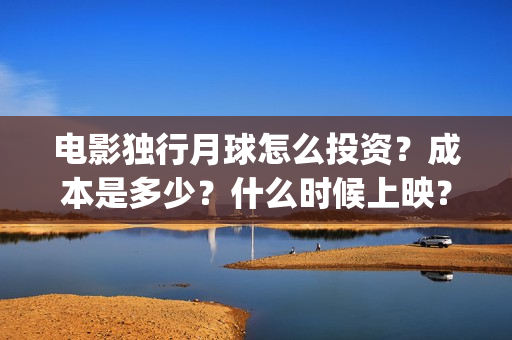 电影独行月球怎么投资？成本是多少？什么时候上映？(电影独行月球怎么看不了)