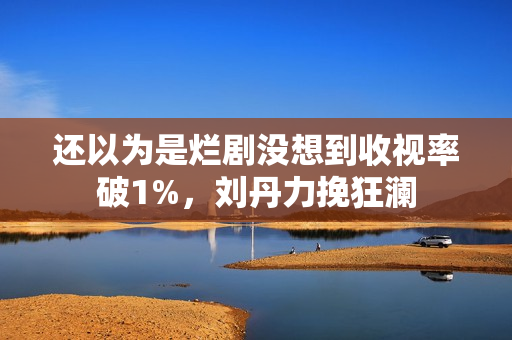 还以为是烂剧没想到收视率破1%，刘丹力挽狂澜