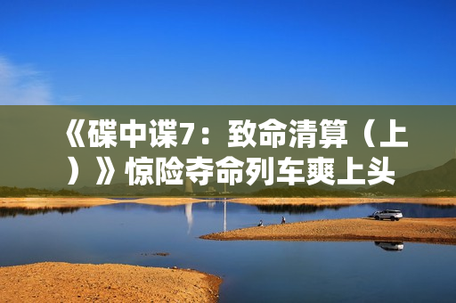 《碟中谍7：致命清算（上）》惊险夺命列车爽上头