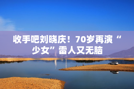 收手吧刘晓庆！70岁再演“少女”雷人又无脑