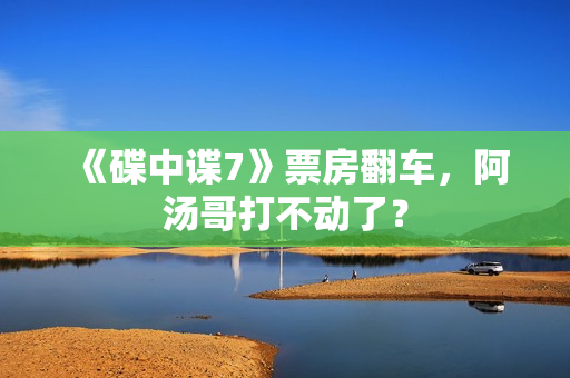 《碟中谍7》票房翻车，阿汤哥打不动了？