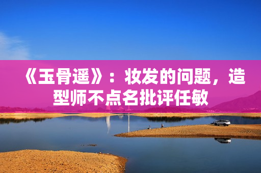 《玉骨遥》:妆发的问题,造型师不点名批评任敏 《玉骨遥》:妆发的问题,造型师不点名批评任敏