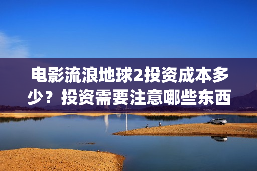 电影流浪地球2投资成本多少？投资需要注意哪些东西？(电影流浪地球2演员表)