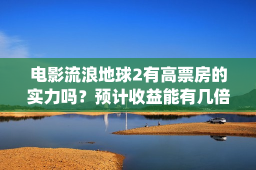 电影流浪地球2有高票房的实力吗？预计收益能有几倍？(电影流浪地球2自上映以来打破多个中国影视记录)