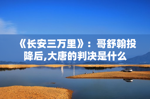 《长安三万里》：哥舒翰投降后,大唐的判决是什么