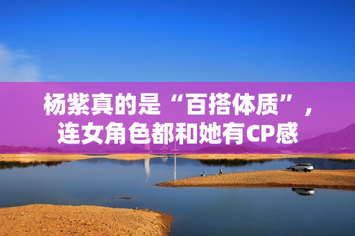 杨紫真的是“百搭体质”，连女角色都和她有CP感