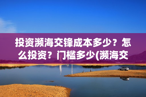投资濒海交锋成本多少？怎么投资？门槛多少(濒海交锋成本溢价)