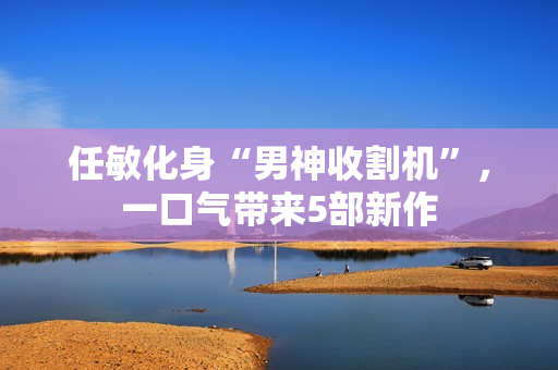 任敏化身“男神收割机”，一口气带来5部新作