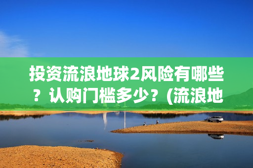 投资流浪地球2风险有哪些？认购门槛多少？(流浪地球投资收益)