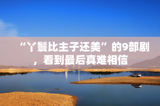 “丫鬟比主子还美”的9部剧，看到最后真难相信