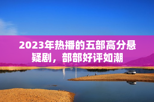 2023年热播的五部高分悬疑剧，部部好评如潮